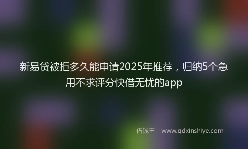 新易贷被拒多久能申请2025年推荐，归纳5个急用不求评分快借无忧的app