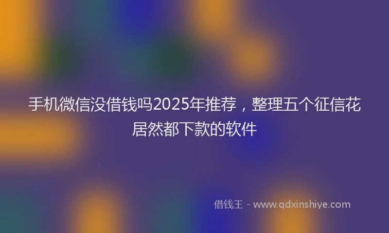 手机微信没借钱吗2025年推荐，整理五个征信花居然都下款的软件