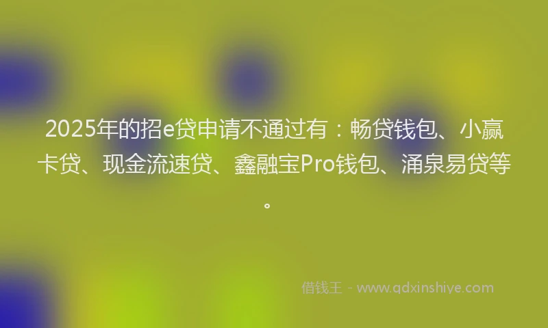 2025年的招e贷申请不通过有：畅贷钱包、小赢卡贷、现金流速贷、鑫融宝Pro钱包、涌泉易贷等。