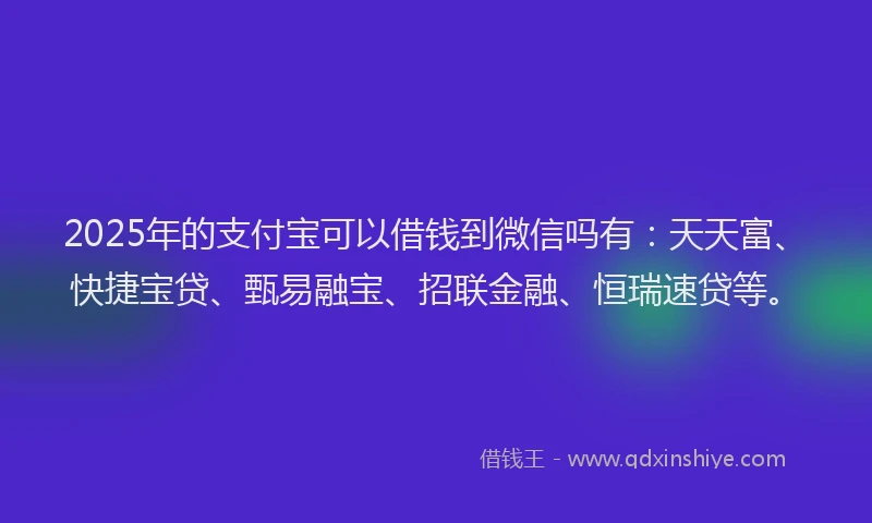 2025年的支付宝可以借钱到微信吗有：天天富、快捷宝贷、甄易融宝、招联金融、恒瑞速贷等。