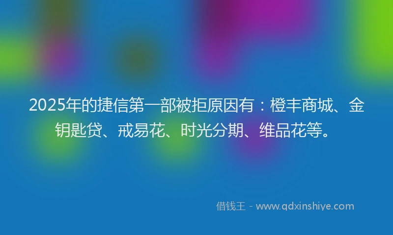 2025年的捷信第一部被拒原因有:橙丰商城、金钥匙贷、戒易花、时光分期、维品花等。