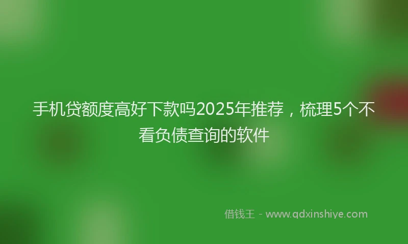 手机贷额度高好下款吗2025年推荐，梳理5个不看负债查询的软件