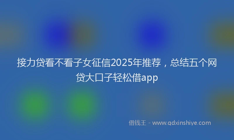 接力贷看不看子女征信2025年推荐，总结五个网贷大口子轻松借app