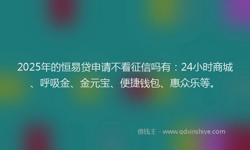 2025年的恒易贷申请不看征信吗有：24小时商城、呼吸金、金元宝、便捷钱包、惠众乐等。