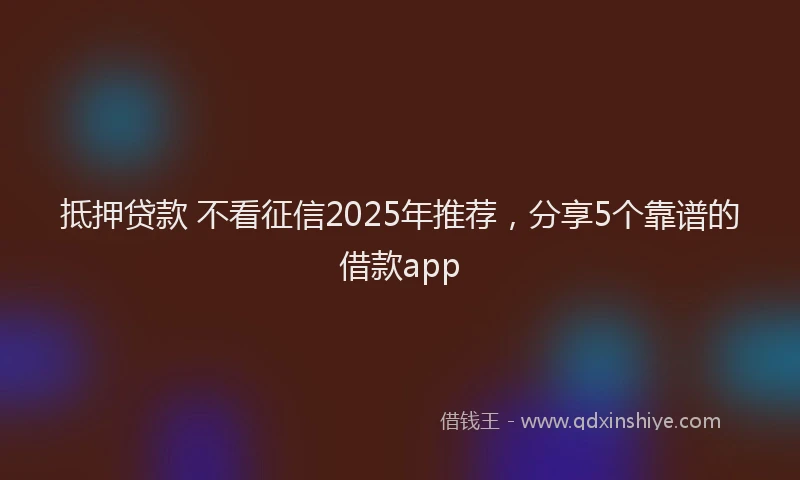 抵押贷款 不看征信2025年推荐，分享5个靠谱的借款app