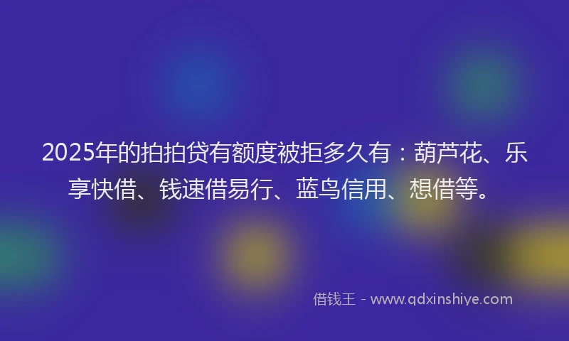 2025年的拍拍贷有额度被拒多久有：葫芦花、乐享快借、钱速借易行、蓝鸟信用、想借等。