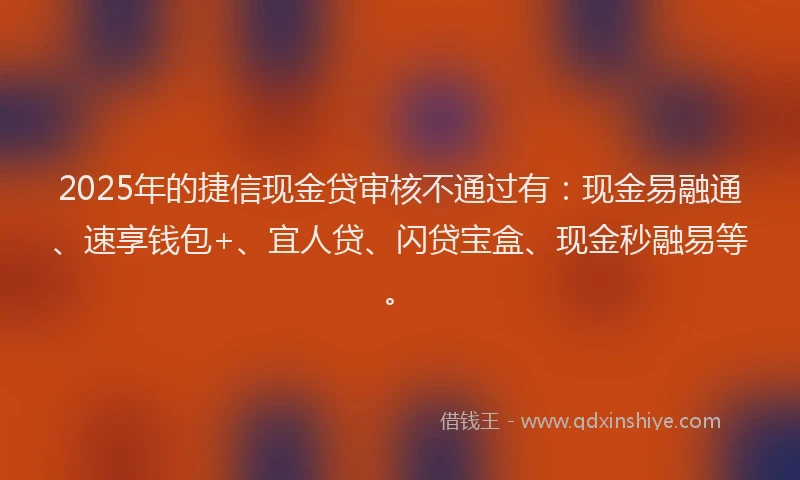2025年的捷信现金贷审核不通过有：现金易融通、速享钱包+、宜人贷、闪贷宝盒、现金秒融易等。