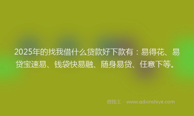 2025年的找我借什么贷款好下款有：易得花、易贷宝速易、钱袋快易融、随身易贷、任意下等。
