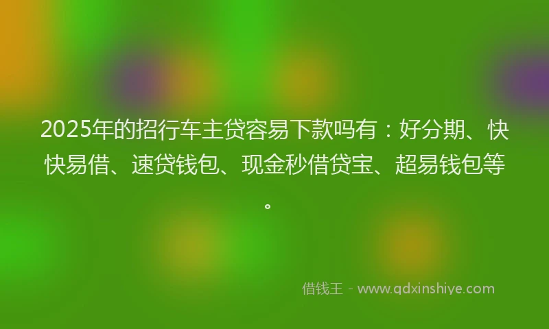 2025年的招行车主贷容易下款吗有：好分期、快快易借、速贷钱包、现金秒借贷宝、超易钱包等。
