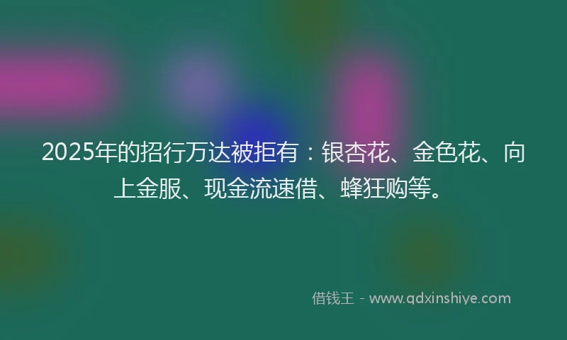 2025年的招行万达被拒有:银杏花、金色花、向上金服、现金流速借、蜂狂购等。