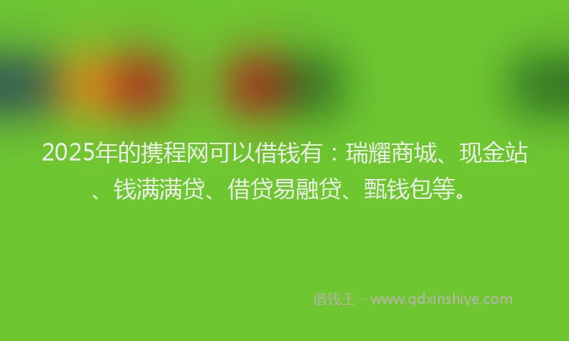 2025年的携程网可以借钱有：瑞耀商城、现金站、钱满满贷、借贷易融贷、甄钱包等。