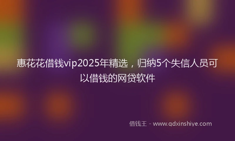 惠花花借钱vip2025年精选，归纳5个失信人员可以借钱的网贷软件