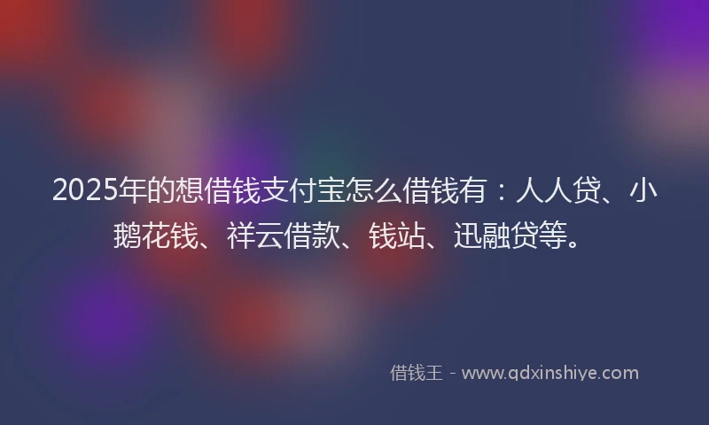 2025年的想借钱支付宝怎么借钱有：人人贷、小鹅花钱、祥云借款、钱站、迅融贷等。