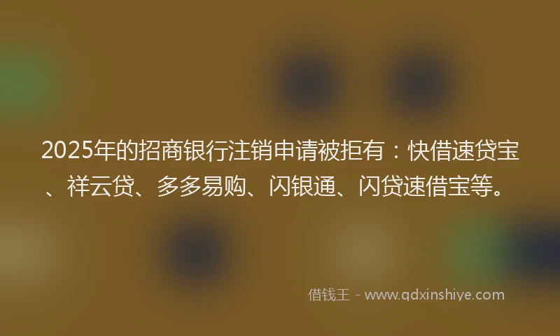 2025年的招商银行注销申请被拒有：快借速贷宝、祥云贷、多多易购、闪银通、闪贷速借宝等。