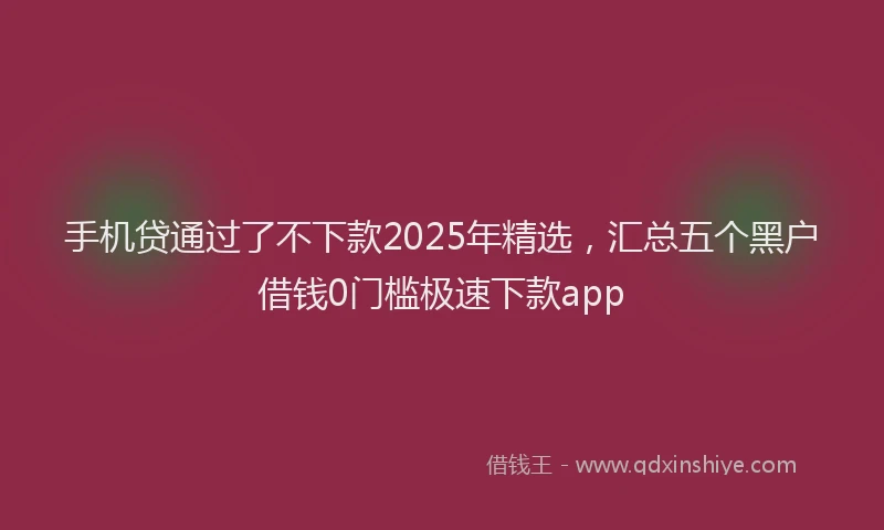 手机贷通过了不下款2025年精选，汇总五个黑户借钱0门槛极速下款app