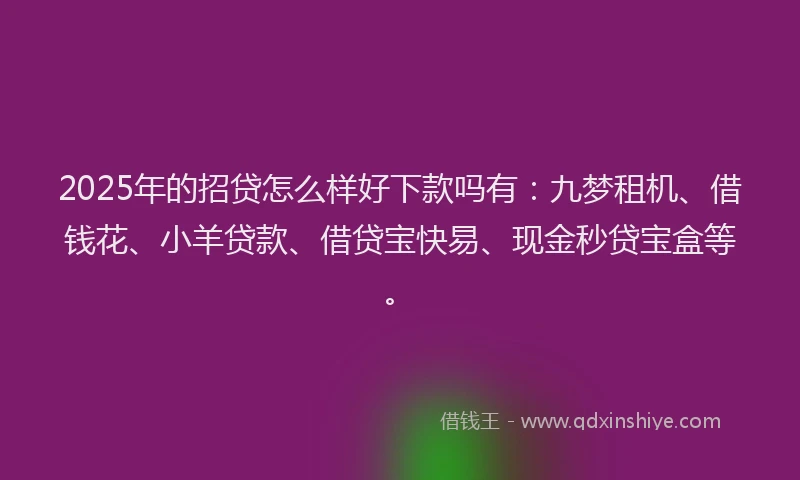 2025年的招贷怎么样好下款吗有：九梦租机、借钱花、小羊贷款、借贷宝快易、现金秒贷宝盒等。
