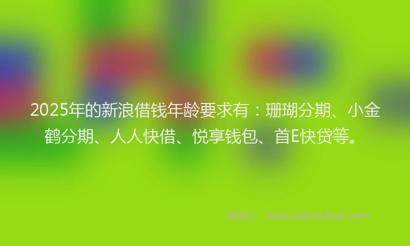 2025年的新浪借钱年龄要求有：珊瑚分期、小金鹤分期、人人快借、悦享钱包、首E快贷等。