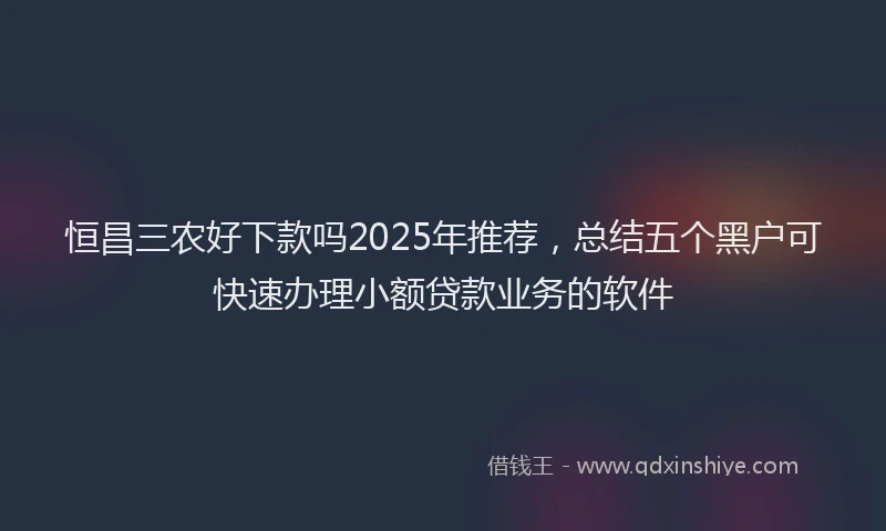 恒昌三农好下款吗2025年推荐，总结五个黑户可快速办理小额贷款业务的软件