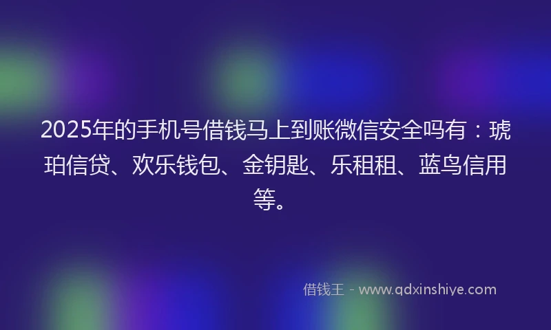 2025年的手机号借钱马上到账微信安全吗有：琥珀信贷、欢乐钱包、金钥匙、乐租租、蓝鸟信用等。