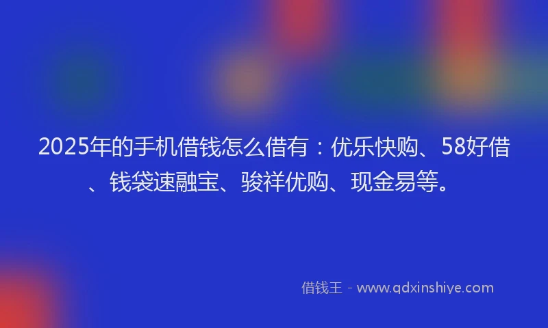 2025年的手机借钱怎么借有：优乐快购、58好借、钱袋速融宝、骏祥优购、现金易等。