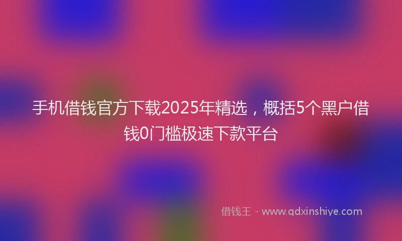 手机借钱官方下载2025年精选，概括5个黑户借钱0门槛极速下款平台
