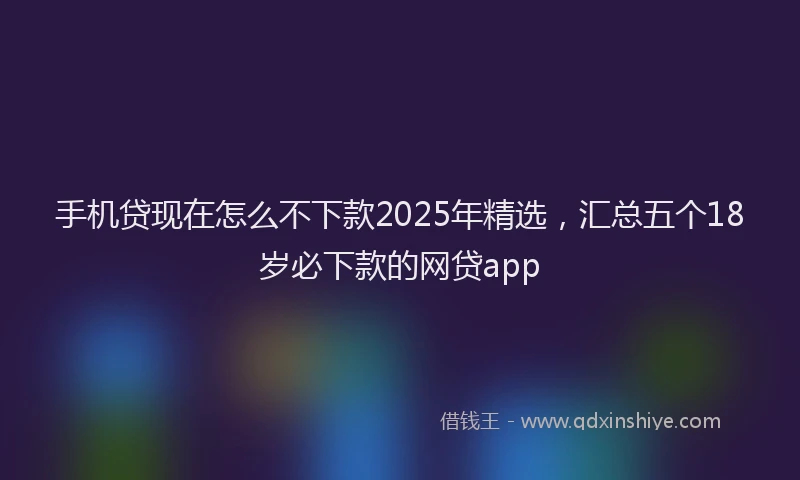 手机贷现在怎么不下款2025年精选，汇总五个18岁必下款的网贷app