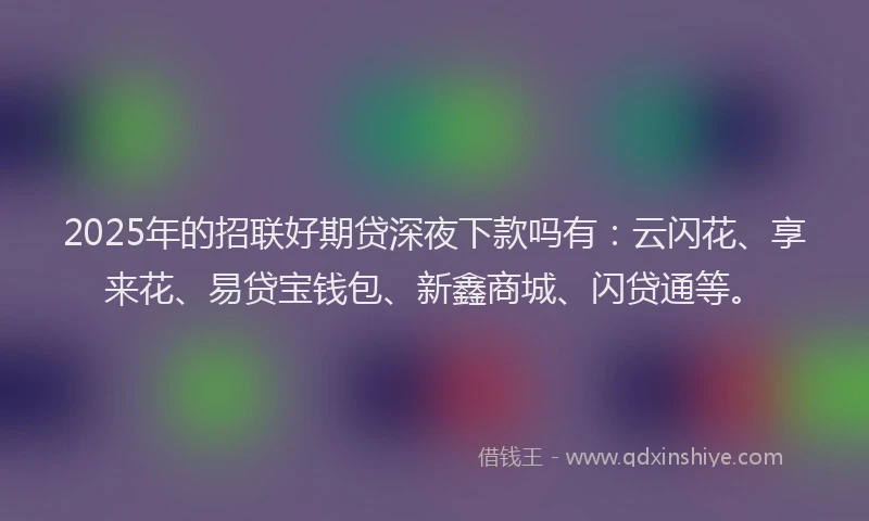 2025年的招联好期贷深夜下款吗有：云闪花、享来花、易贷宝钱包、新鑫商城、闪贷通等。