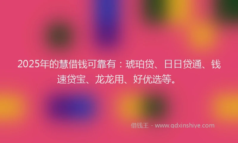 2025年的慧借钱可靠有：琥珀贷、日日贷通、钱速贷宝、龙龙用、好优选等。