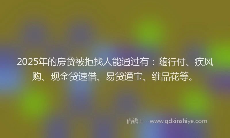 2025年的房贷被拒找人能通过有：随行付、疾风购、现金贷速借、易贷通宝、维品花等。