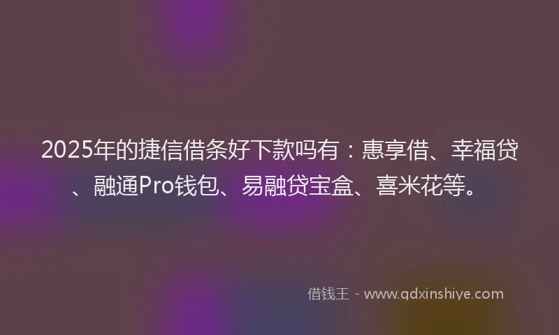 2025年的捷信借条好下款吗有：惠享借、幸福贷、融通Pro钱包、易融贷宝盒、喜米花等。
