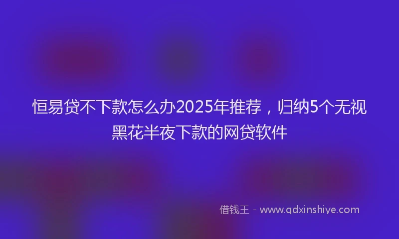 恒易贷不下款怎么办2025年推荐，归纳5个无视黑花半夜下款的网贷软件