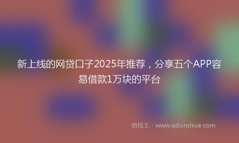 新上线的网贷口子2025年推荐，分享五个APP容易借款1万块的平台