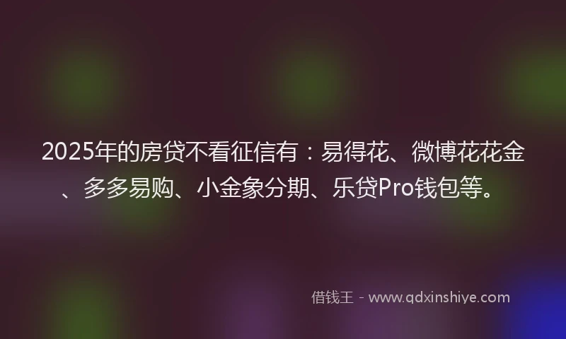 2025年的房贷不看征信有：易得花、微博花花金、多多易购、小金象分期、乐贷Pro钱包等。