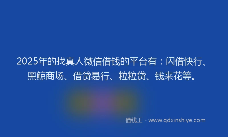 2025年的找真人微信借钱的平台有：闪借快行、黑鲸商场、借贷易行、粒粒贷、钱来花等。