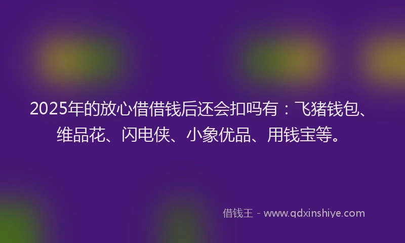 2025年的放心借借钱后还会扣吗有：飞猪钱包、维品花、闪电侠、小象优品、用钱宝等。