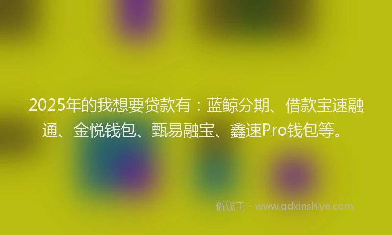 2025年的我想要贷款有：蓝鲸分期、借款宝速融通、金悦钱包、甄易融宝、鑫速Pro钱包等。