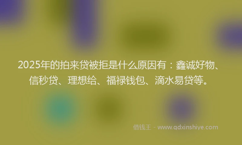 2025年的拍来贷被拒是什么原因有：鑫诚好物、信秒贷、理想给、福禄钱包、滴水易贷等。