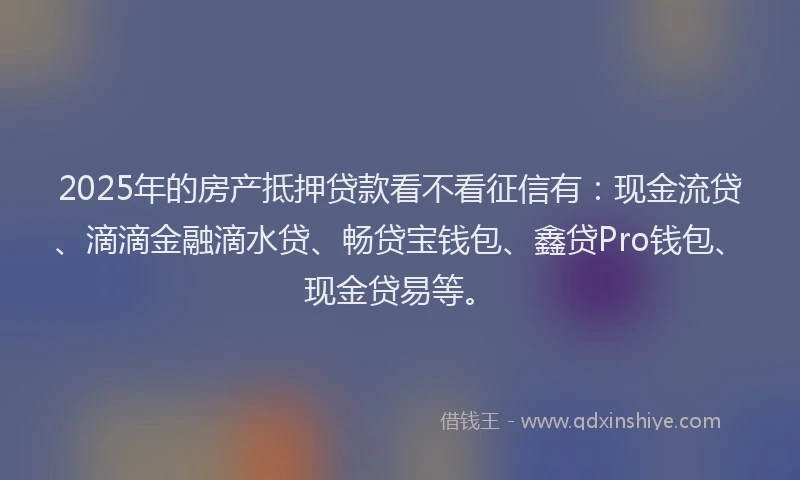 2025年的房产抵押贷款看不看征信有：现金流贷、滴滴金融滴水贷、畅贷宝钱包、鑫贷Pro钱包、现金贷易等。
