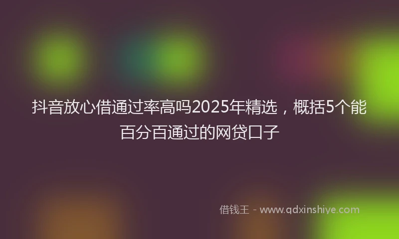 抖音放心借通过率高吗2025年精选，概括5个能百分百通过的网贷口子