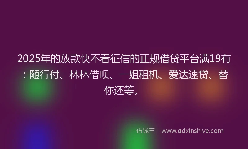 2025年的放款快不看征信的正规借贷平台满19有：随行付、林林借呗、一姐租机、爱达速贷、替你还等。
