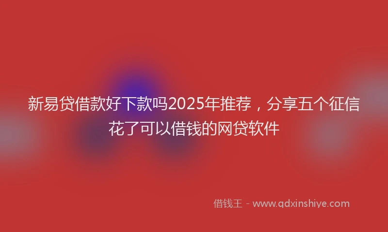 新易贷借款好下款吗2025年推荐，分享五个征信花了可以借钱的网贷软件