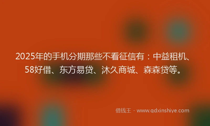 2025年的手机分期那些不看征信有：中益租机、58好借、东方易贷、沐久商城、森森贷等。