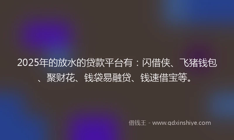 2025年的放水的贷款平台有：闪借侠、飞猪钱包、聚财花、钱袋易融贷、钱速借宝等。