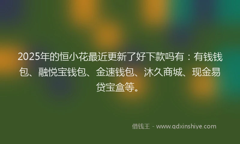 2025年的恒小花最近更新了好下款吗有：有钱钱包、融悦宝钱包、金速钱包、沐久商城、现金易贷宝盒等。