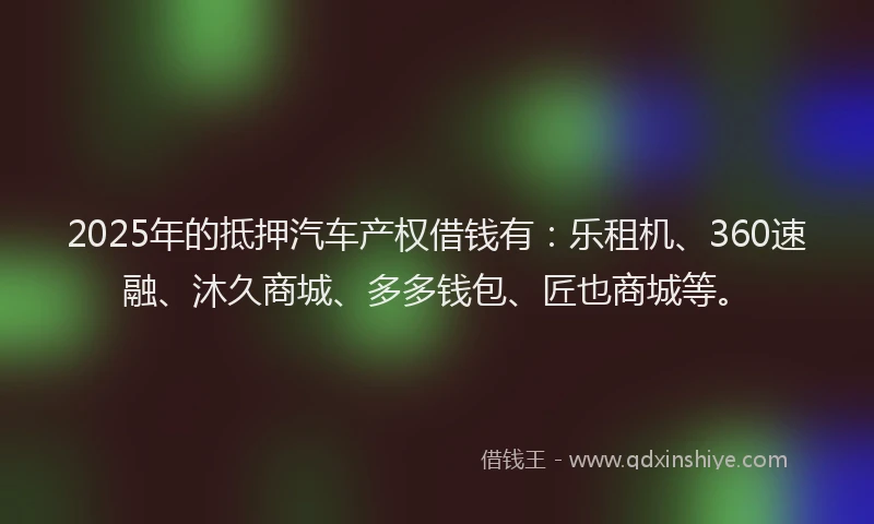2025年的抵押汽车产权借钱有：乐租机、360速融、沐久商城、多多钱包、匠也商城等。