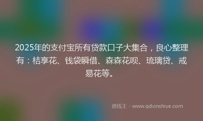 2025年的支付宝所有贷款口子大集合，良心整理有：桔享花、钱袋瞬借、森森花呗、琉璃贷、戒易花等。