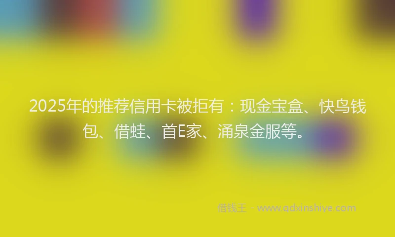 2025年的推荐信用卡被拒有：现金宝盒、快鸟钱包、借蛙、首E家、涌泉金服等。