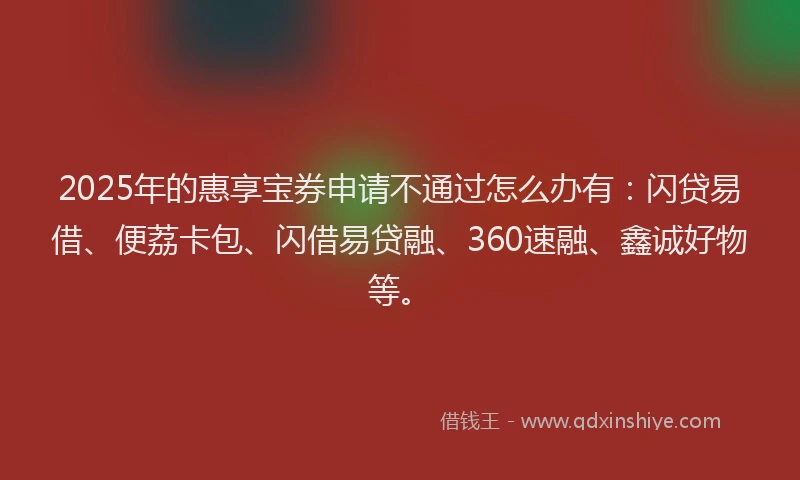 2025年的惠享宝券申请不通过怎么办有：闪贷易借、便荔卡包、闪借易贷融、360速融、鑫诚好物等。