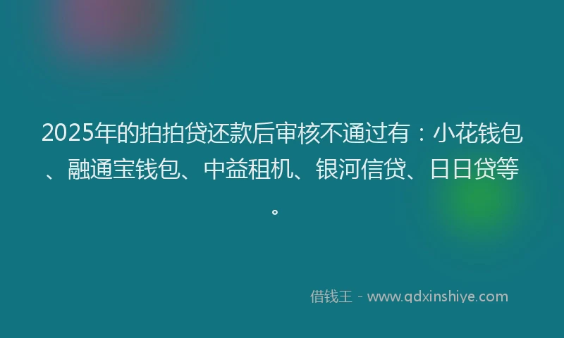 2025年的拍拍贷还款后审核不通过有：小花钱包、融通宝钱包、中益租机、银河信贷、日日贷等。