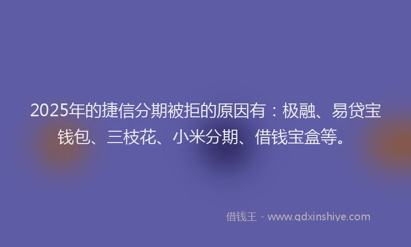 2025年的捷信分期被拒的原因有：极融、易贷宝钱包、三枝花、小米分期、借钱宝盒等。